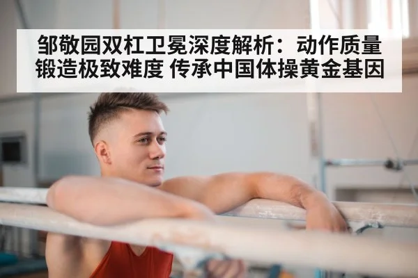 邹敬园双杠卫冕深度解析:动作质量锻造极致难度 传承中国体操黄金基因