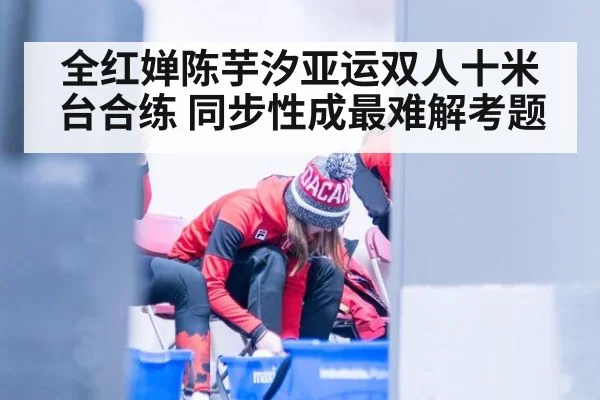 全红婵陈芋汐亚运双人十米台合练 同步性成最难解考题