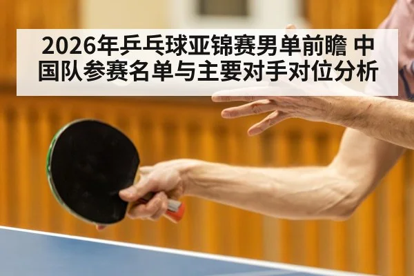 2026年乒乓球亚锦赛男单前瞻 中国队参赛名单与主要对手对位分析