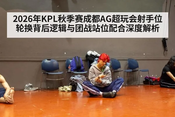 2026年KPL秋季赛成都AG超玩会射手位轮换背后逻辑与团战站位配合深度解析